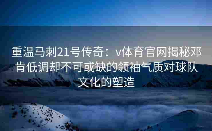 重温马刺21号传奇：v体育官网揭秘邓肯低调却不可或缺的领袖气质对球队文化的塑造