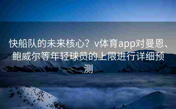 快船队的未来核心？v体育app对曼恩、鲍威尔等年轻球员的上限进行详细预测