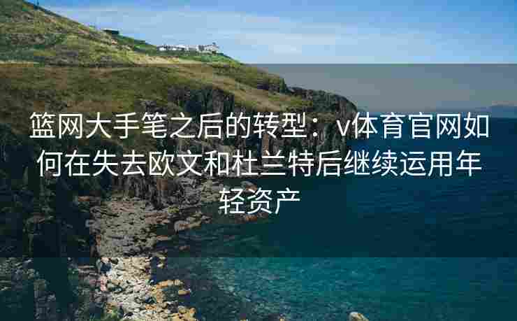 篮网大手笔之后的转型：v体育官网如何在失去欧文和杜兰特后继续运用年轻资产