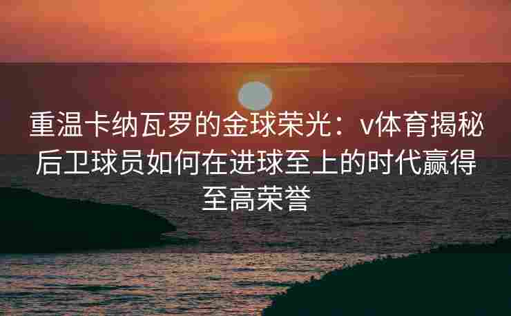 重温卡纳瓦罗的金球荣光：v体育揭秘后卫球员如何在进球至上的时代赢得至高荣誉