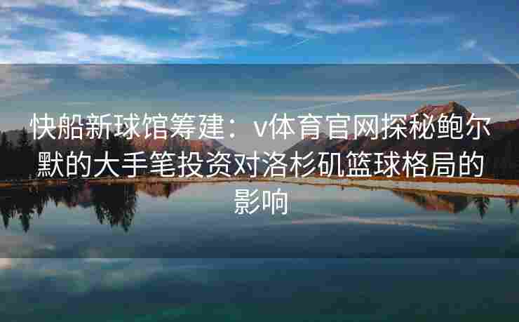 快船新球馆筹建：v体育官网探秘鲍尔默的大手笔投资对洛杉矶篮球格局的影响