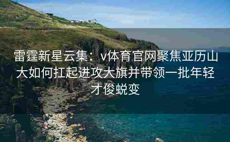 雷霆新星云集：v体育官网聚焦亚历山大如何扛起进攻大旗并带领一批年轻才俊蜕变