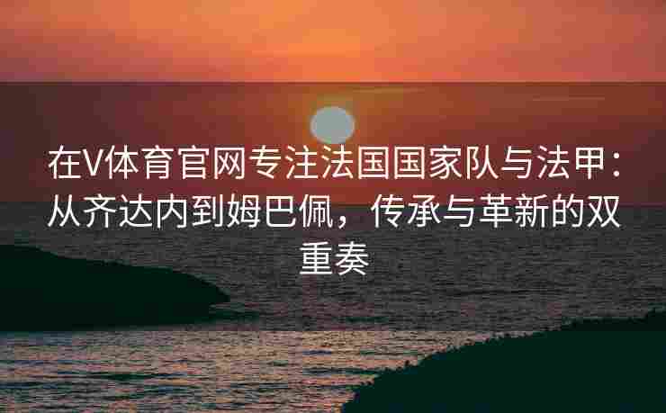 在V体育官网专注法国国家队与法甲：从齐达内到姆巴佩，传承与革新的双重奏