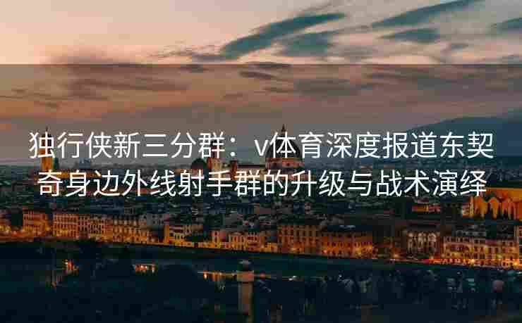独行侠新三分群：v体育深度报道东契奇身边外线射手群的升级与战术演绎