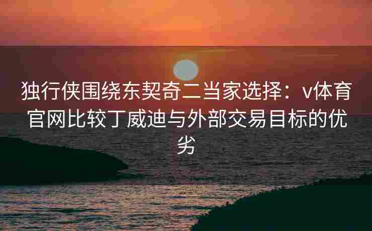 独行侠围绕东契奇二当家选择：v体育官网比较丁威迪与外部交易目标的优劣