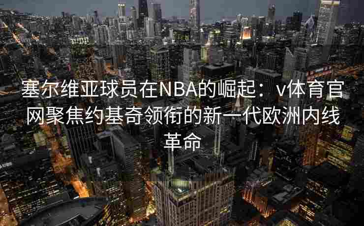 塞尔维亚球员在NBA的崛起：v体育官网聚焦约基奇领衔的新一代欧洲内线革命