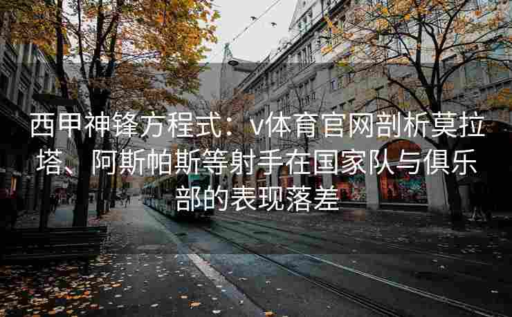 西甲神锋方程式：v体育官网剖析莫拉塔、阿斯帕斯等射手在国家队与俱乐部的表现落差