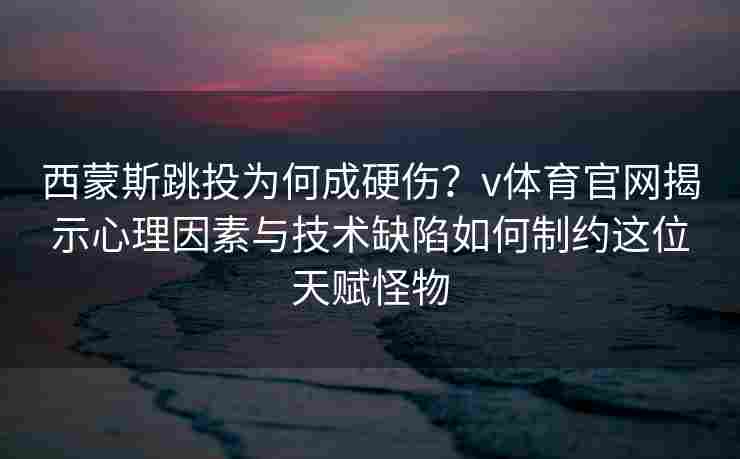 西蒙斯跳投为何成硬伤？v体育官网揭示心理因素与技术缺陷如何制约这位天赋怪物