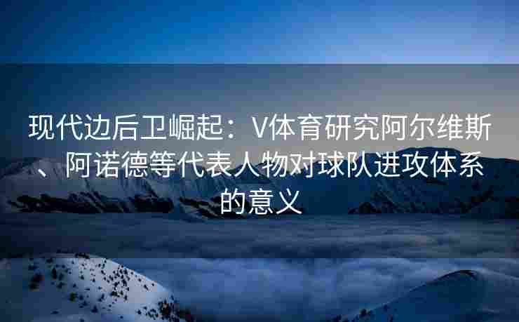 现代边后卫崛起：V体育研究阿尔维斯、阿诺德等代表人物对球队进攻体系的意义