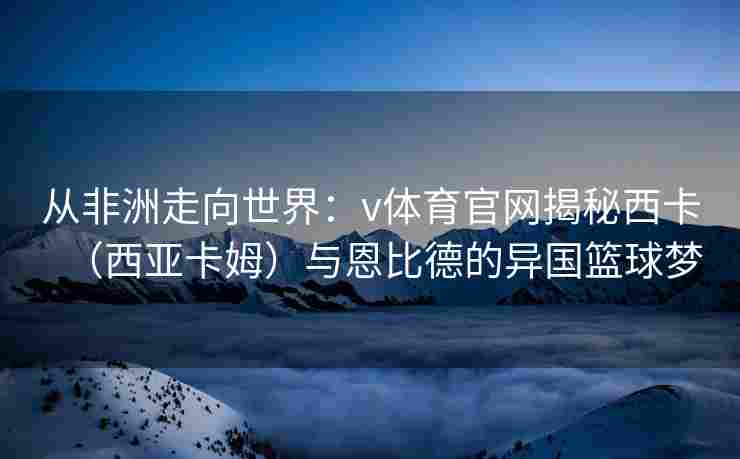 从非洲走向世界：v体育官网揭秘西卡（西亚卡姆）与恩比德的异国篮球梦