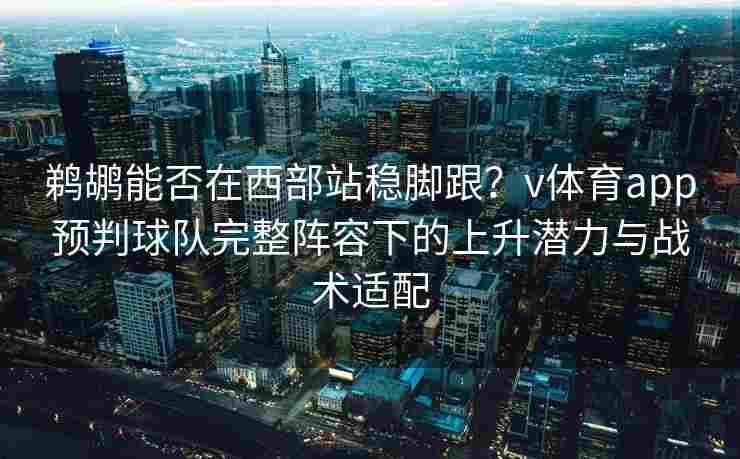 鹈鹕能否在西部站稳脚跟？v体育app预判球队完整阵容下的上升潜力与战术适配
