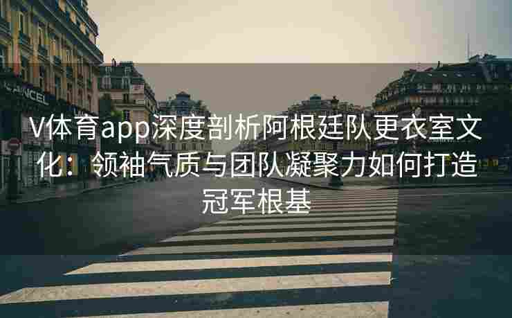 V体育app深度剖析阿根廷队更衣室文化：领袖气质与团队凝聚力如何打造冠军根基
