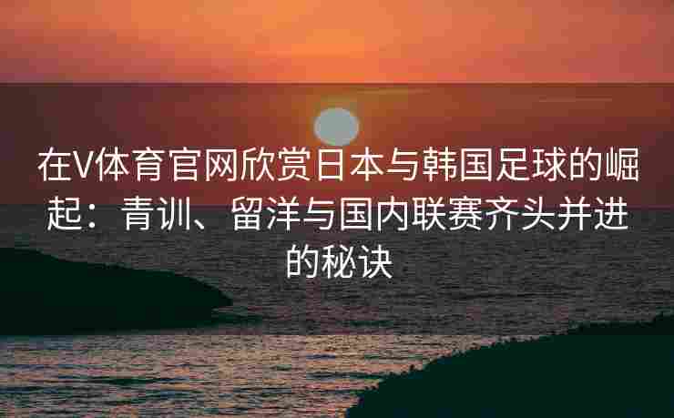 在V体育官网欣赏日本与韩国足球的崛起：青训、留洋与国内联赛齐头并进的秘诀