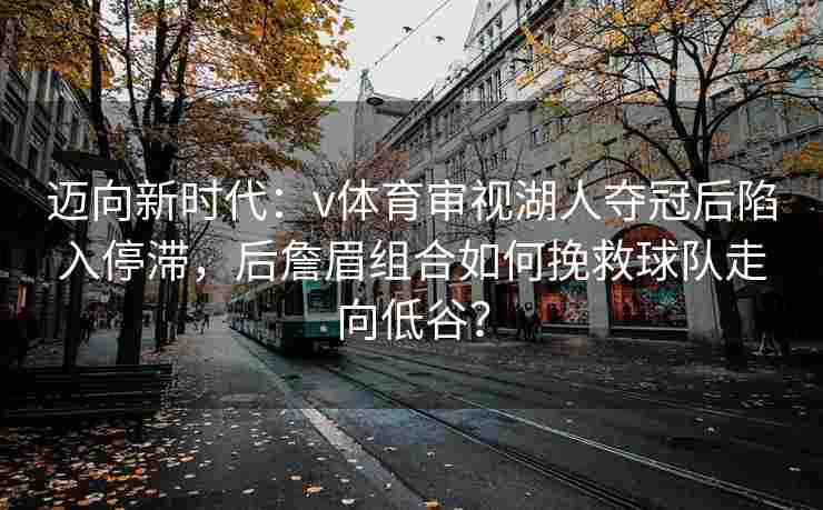 迈向新时代：v体育审视湖人夺冠后陷入停滞，后詹眉组合如何挽救球队走向低谷？