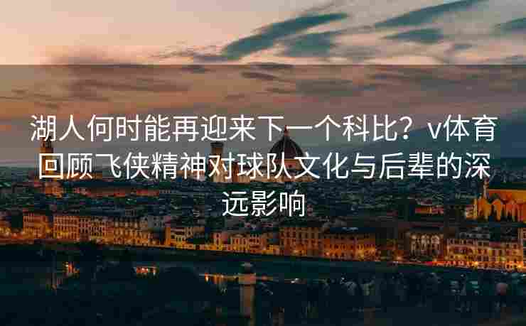 湖人何时能再迎来下一个科比？v体育回顾飞侠精神对球队文化与后辈的深远影响