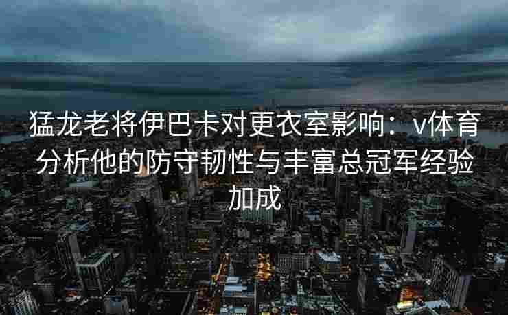 猛龙老将伊巴卡对更衣室影响：v体育分析他的防守韧性与丰富总冠军经验加成