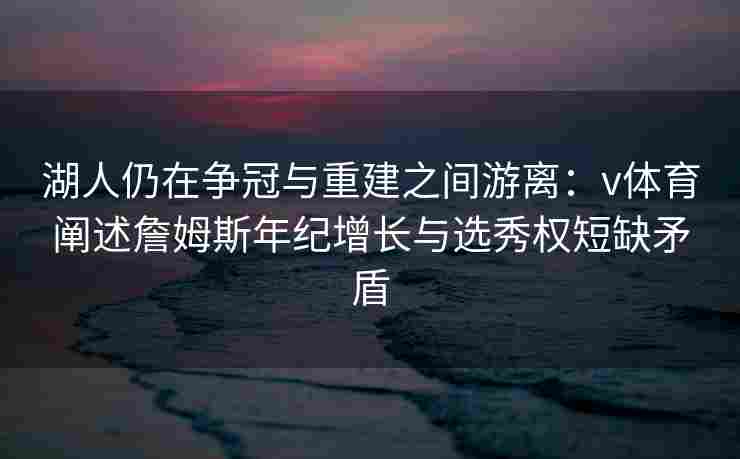 湖人仍在争冠与重建之间游离：v体育阐述詹姆斯年纪增长与选秀权短缺矛盾