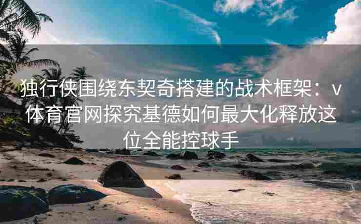 独行侠围绕东契奇搭建的战术框架：v体育官网探究基德如何最大化释放这位全能控球手