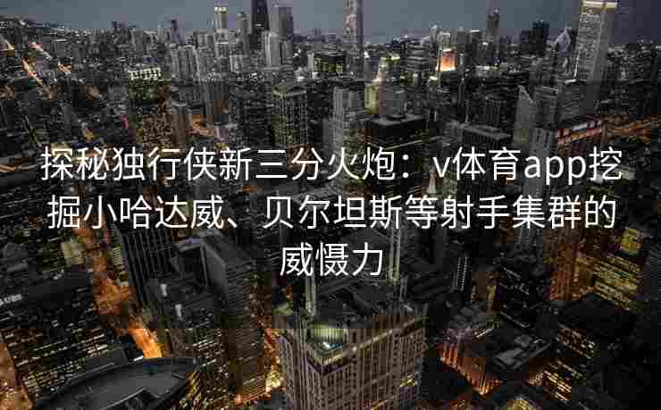 探秘独行侠新三分火炮：v体育app挖掘小哈达威、贝尔坦斯等射手集群的威慑力