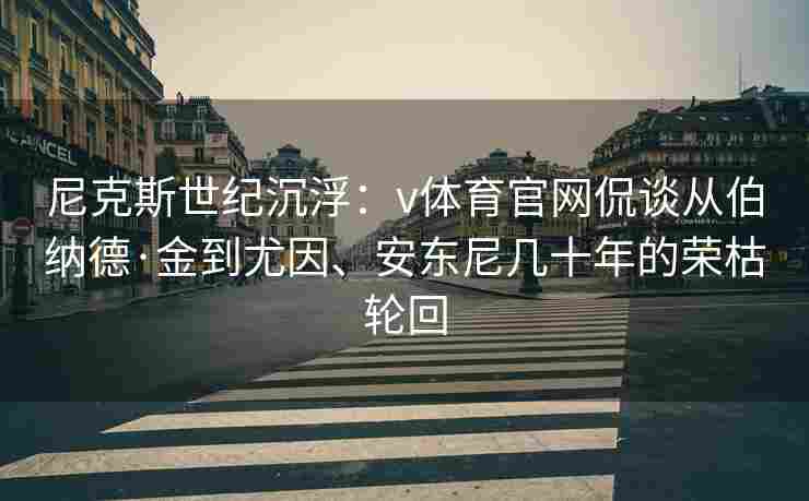 尼克斯世纪沉浮：v体育官网侃谈从伯纳德·金到尤因、安东尼几十年的荣枯轮回