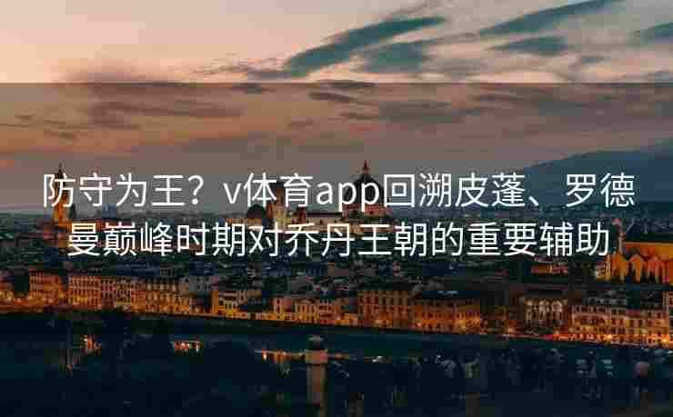 防守为王？v体育app回溯皮蓬、罗德曼巅峰时期对乔丹王朝的重要辅助
