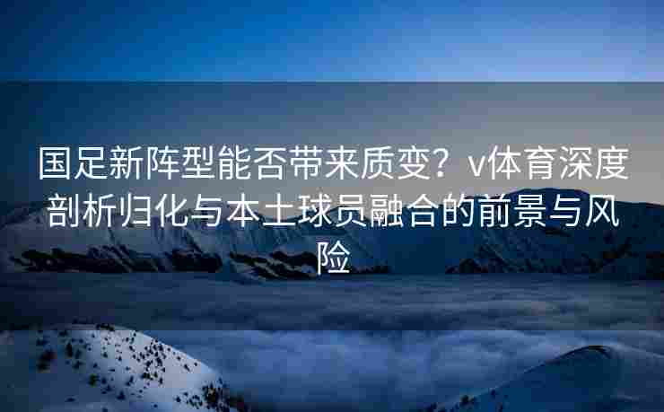 国足新阵型能否带来质变？v体育深度剖析归化与本土球员融合的前景与风险