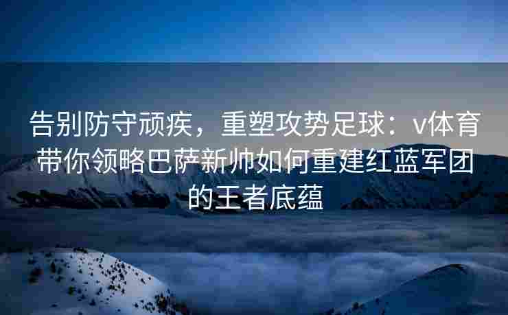 告别防守顽疾，重塑攻势足球：v体育带你领略巴萨新帅如何重建红蓝军团的王者底蕴