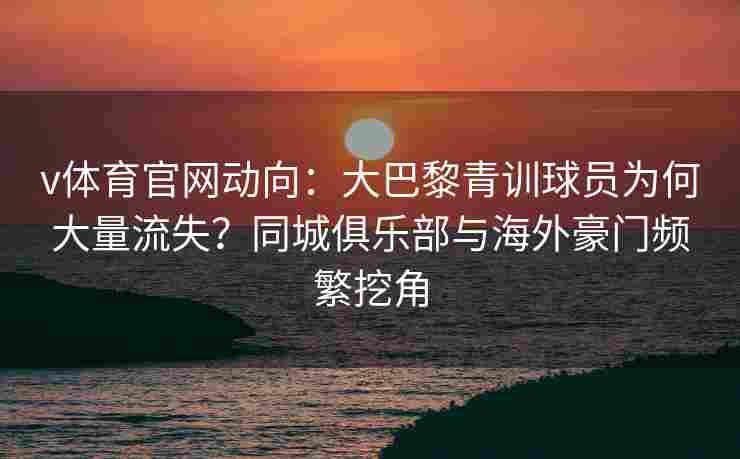 v体育官网动向：大巴黎青训球员为何大量流失？同城俱乐部与海外豪门频繁挖角