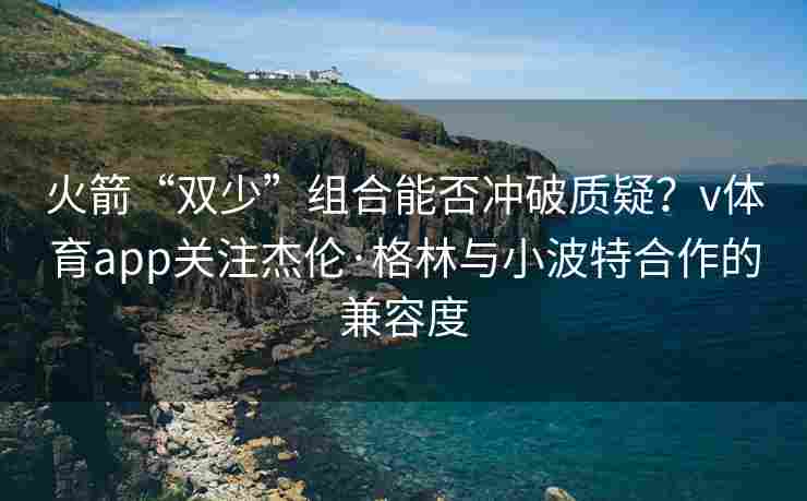 火箭“双少”组合能否冲破质疑？v体育app关注杰伦·格林与小波特合作的兼容度