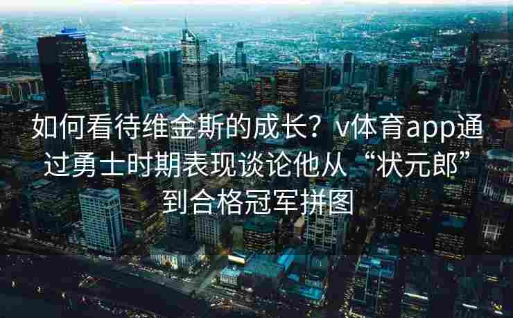 如何看待维金斯的成长？v体育app通过勇士时期表现谈论他从“状元郎”到合格冠军拼图