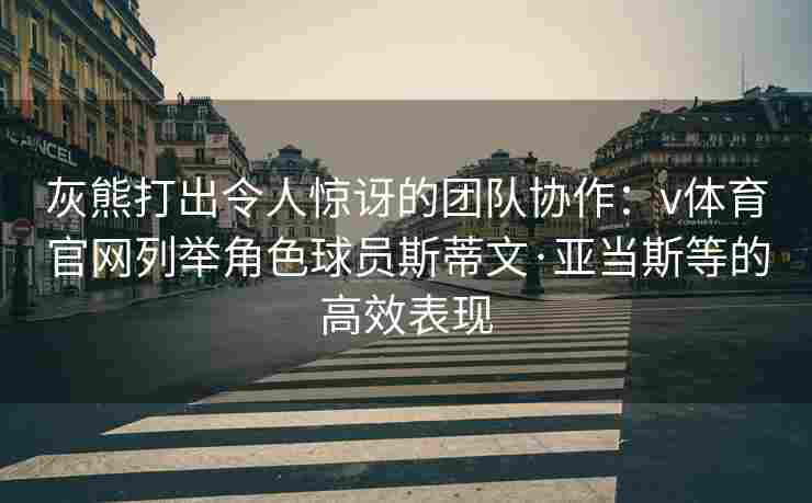灰熊打出令人惊讶的团队协作：v体育官网列举角色球员斯蒂文·亚当斯等的高效表现
