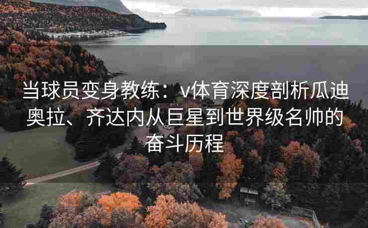 当球员变身教练：v体育深度剖析瓜迪奥拉、齐达内从巨星到世界级名帅的奋斗历程