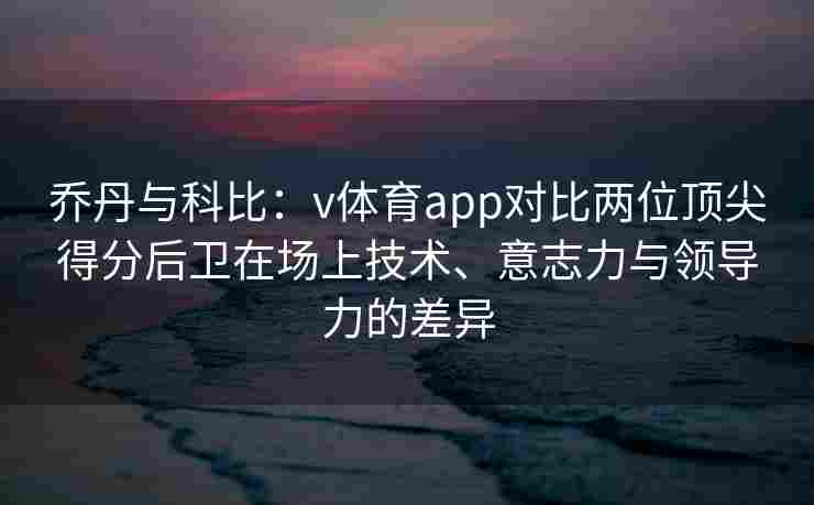 乔丹与科比：v体育app对比两位顶尖得分后卫在场上技术、意志力与领导力的差异