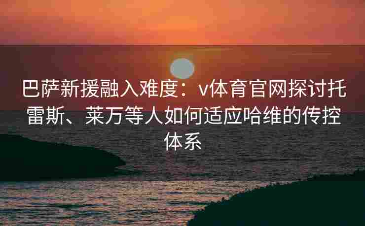 巴萨新援融入难度：v体育官网探讨托雷斯、莱万等人如何适应哈维的传控体系