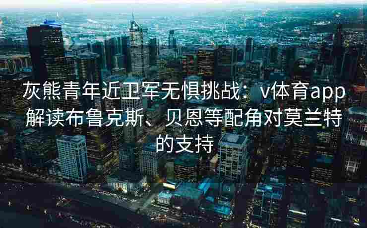 灰熊青年近卫军无惧挑战：v体育app解读布鲁克斯、贝恩等配角对莫兰特的支持