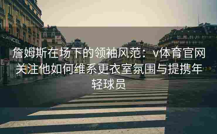 詹姆斯在场下的领袖风范：v体育官网关注他如何维系更衣室氛围与提携年轻球员