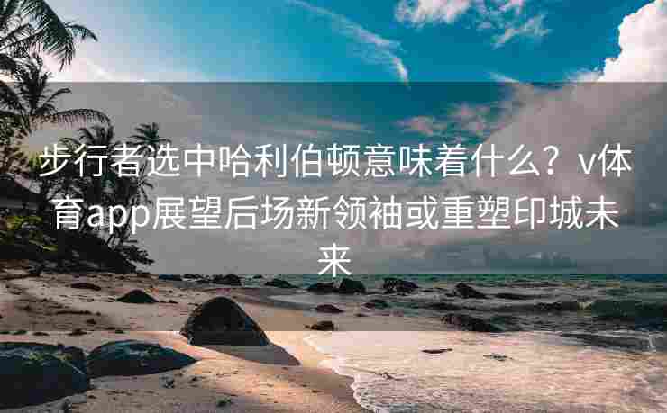 步行者选中哈利伯顿意味着什么？v体育app展望后场新领袖或重塑印城未来