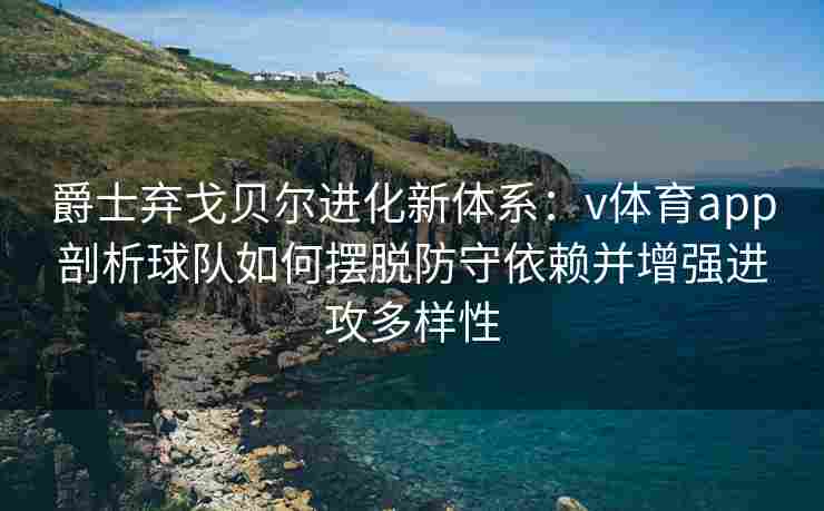 爵士弃戈贝尔进化新体系：v体育app剖析球队如何摆脱防守依赖并增强进攻多样性