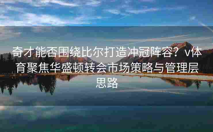 奇才能否围绕比尔打造冲冠阵容？v体育聚焦华盛顿转会市场策略与管理层思路