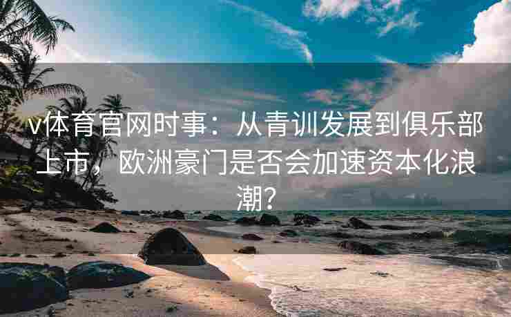 v体育官网时事：从青训发展到俱乐部上市，欧洲豪门是否会加速资本化浪潮？