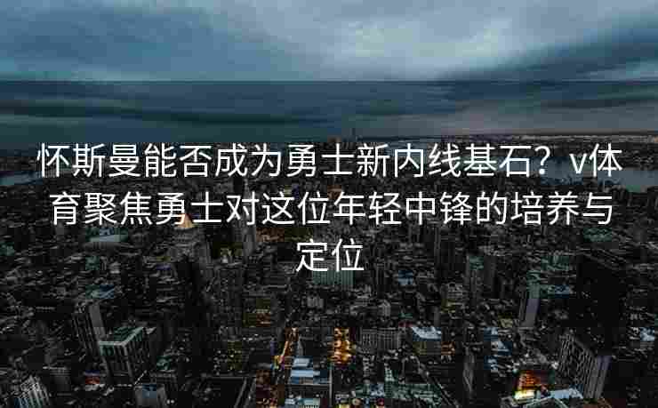 怀斯曼能否成为勇士新内线基石？v体育聚焦勇士对这位年轻中锋的培养与定位