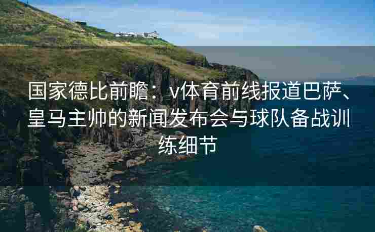 国家德比前瞻：v体育前线报道巴萨、皇马主帅的新闻发布会与球队备战训练细节