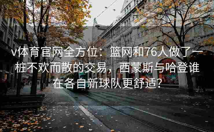 v体育官网全方位：篮网和76人做了一桩不欢而散的交易，西蒙斯与哈登谁在各自新球队更舒适？