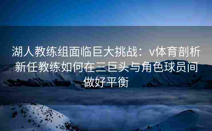 湖人教练组面临巨大挑战：v体育剖析新任教练如何在三巨头与角色球员间做好平衡