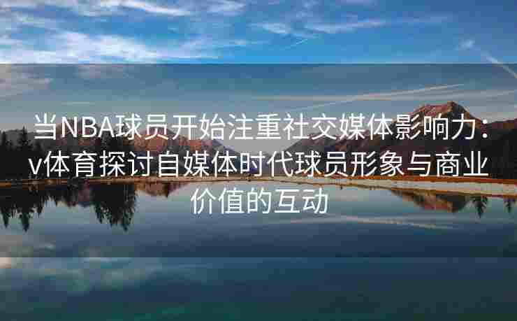 当NBA球员开始注重社交媒体影响力：v体育探讨自媒体时代球员形象与商业价值的互动