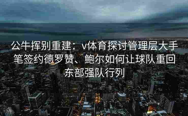 公牛挥别重建：v体育探讨管理层大手笔签约德罗赞、鲍尔如何让球队重回东部强队行列