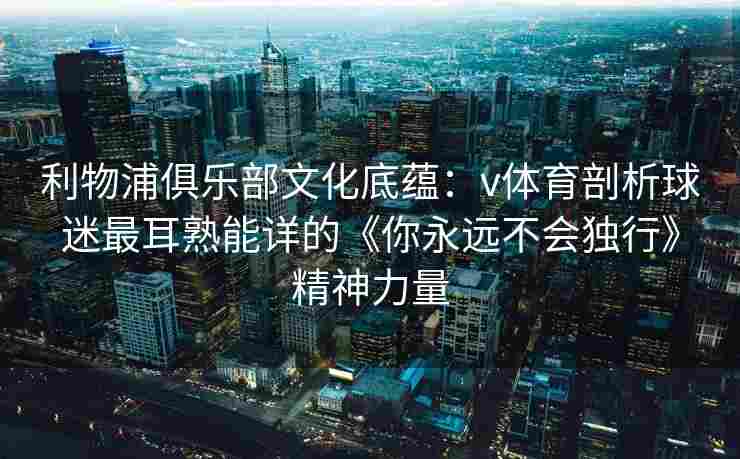 利物浦俱乐部文化底蕴：v体育剖析球迷最耳熟能详的《你永远不会独行》精神力量