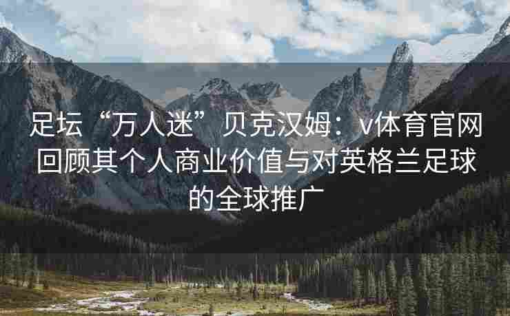 足坛“万人迷”贝克汉姆：v体育官网回顾其个人商业价值与对英格兰足球的全球推广