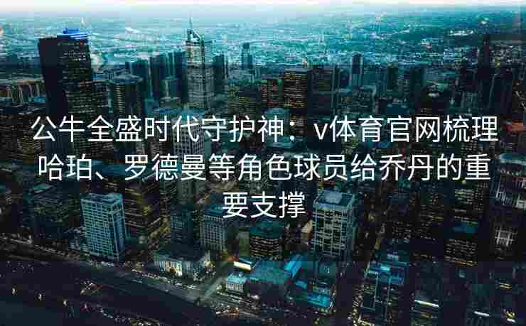 公牛全盛时代守护神：v体育官网梳理哈珀、罗德曼等角色球员给乔丹的重要支撑