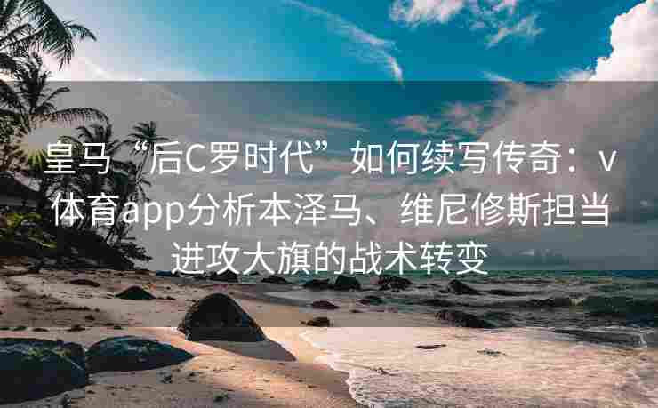 皇马“后C罗时代”如何续写传奇：v体育app分析本泽马、维尼修斯担当进攻大旗的战术转变